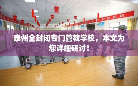 泰州全封闭专门管教学校，本文为您详细研讨！