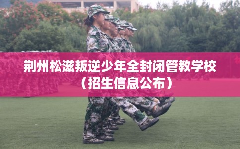 荆州松滋叛逆少年全封闭管教学校（招生信息公布）