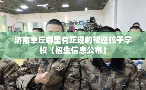 济南章丘哪里有正规的叛逆孩子学校（招生信息公布）