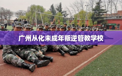 广州从化未成年叛逆管教学校
