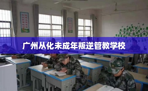 广州从化未成年叛逆管教学校