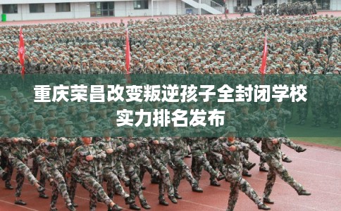 重庆荣昌改变叛逆孩子全封闭学校实力排名发布