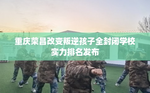 重庆荣昌改变叛逆孩子全封闭学校实力排名发布