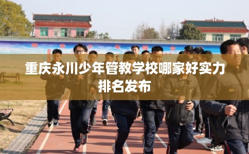 重庆永川少年管教学校哪家好实力排名发布