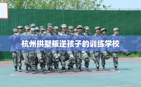 杭州拱墅叛逆孩子的训练学校