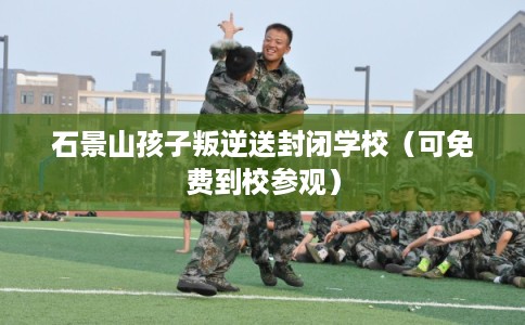 石景山孩子叛逆送封闭学校（可免费到校参观）