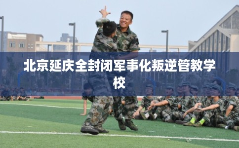 北京延庆全封闭军事化叛逆管教学校