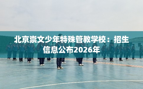 北京崇文少年特殊管教学校：招生信息公布2026年