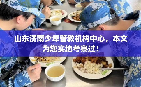 山东济南少年管教机构中心，本文为您实地考察过！