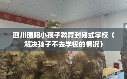 四川德阳小孩子教育封闭式学校（解决孩子不去学校的情况）