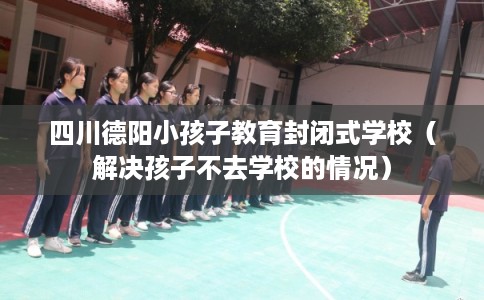 四川德阳小孩子教育封闭式学校（解决孩子不去学校的情况）