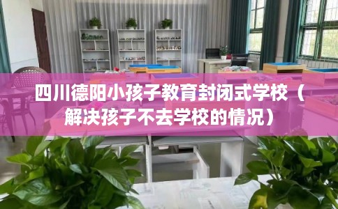 四川德阳小孩子教育封闭式学校（解决孩子不去学校的情况）