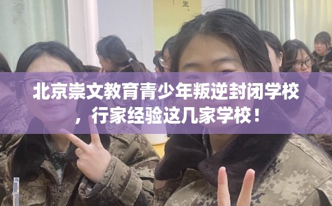 北京崇文教育青少年叛逆封闭学校，行家经验这几家学校！