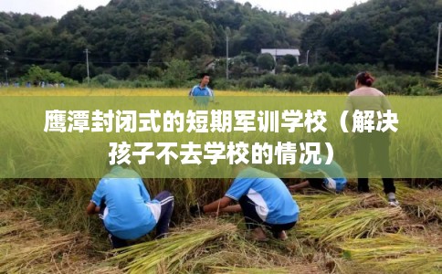 鹰潭封闭式的短期军训学校（解决孩子不去学校的情况）
