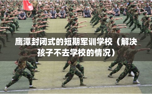 鹰潭封闭式的短期军训学校（解决孩子不去学校的情况）