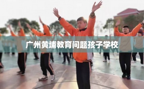 广州黄埔教育问题孩子学校