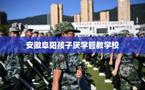 安徽阜阳孩子厌学管教学校
