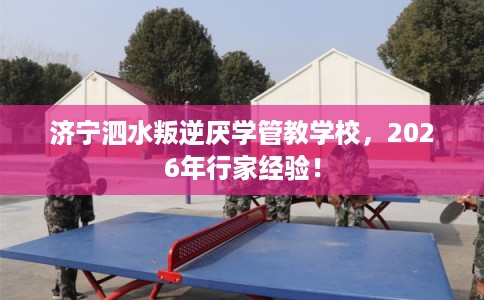 济宁泗水叛逆厌学管教学校，2026年行家经验！