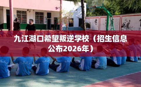九江湖口希望叛逆学校（招生信息公布2026年）
