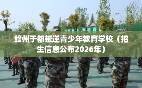 赣州于都叛逆青少年教育学校（招生信息公布2026年）