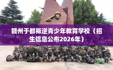 赣州于都叛逆青少年教育学校（招生信息公布2026年）