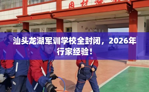 汕头龙湖军训学校全封闭，2026年行家经验！