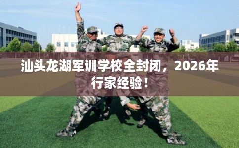汕头龙湖军训学校全封闭，2026年行家经验！