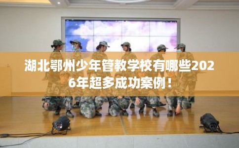 湖北鄂州少年管教学校有哪些2026年超多成功案例！