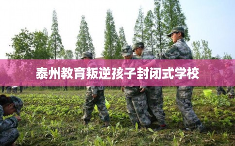 泰州教育叛逆孩子封闭式学校