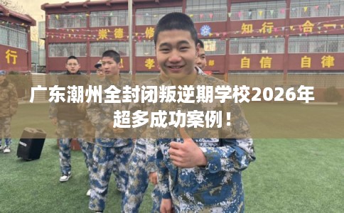 广东潮州全封闭叛逆期学校2026年超多成功案例！