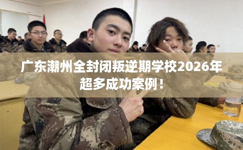 广东潮州全封闭叛逆期学校2026年超多成功案例！