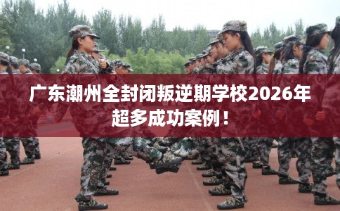 广东潮州全封闭叛逆期学校2026年超多成功案例！