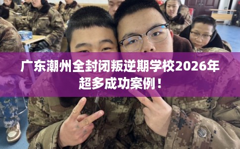 广东潮州全封闭叛逆期学校2026年超多成功案例！