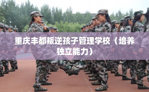 重庆丰都叛逆孩子管理学校（培养独立能力）