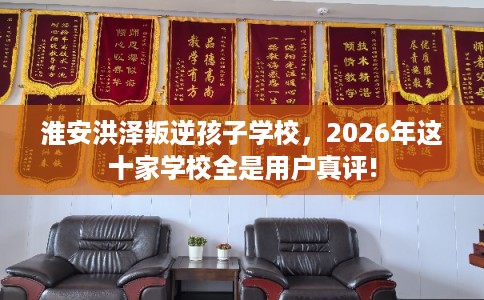 淮安洪泽叛逆孩子学校，2026年这十家学校全是用户真评!