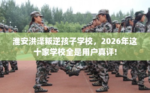 淮安洪泽叛逆孩子学校，2026年这十家学校全是用户真评!