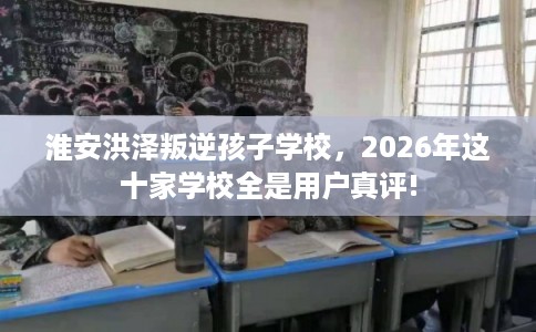淮安洪泽叛逆孩子学校，2026年这十家学校全是用户真评!