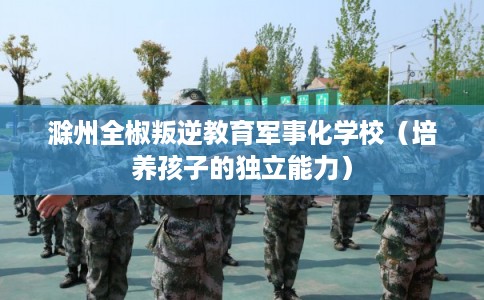 滁州全椒叛逆教育军事化学校（培养孩子的独立能力）