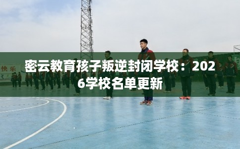 密云教育孩子叛逆封闭学校：2026学校名单更新