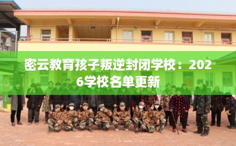 密云教育孩子叛逆封闭学校：2026学校名单更新
