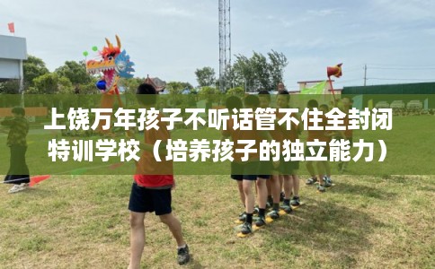 上饶万年孩子不听话管不住全封闭特训学校（培养孩子的独立能力）