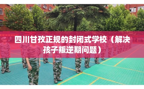 四川甘孜正规的封闭式学校（解决孩子叛逆期问题）