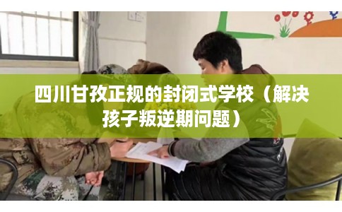四川甘孜正规的封闭式学校（解决孩子叛逆期问题）
