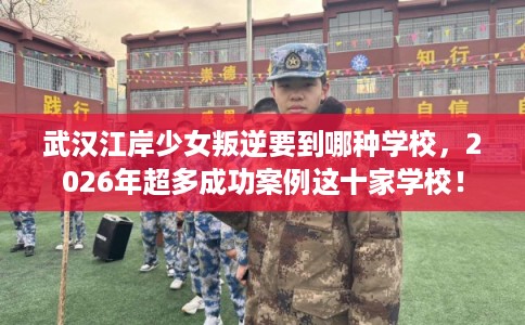 武汉江岸少女叛逆要到哪种学校，2026年超多成功案例这十家学校！