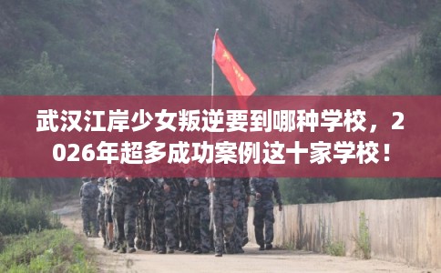 武汉江岸少女叛逆要到哪种学校，2026年超多成功案例这十家学校！
