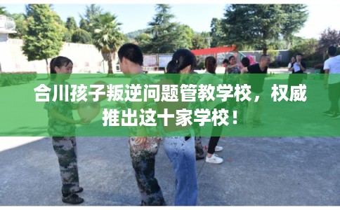 合川孩子叛逆问题管教学校，权威推出这十家学校！