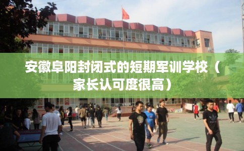 安徽阜阳封闭式的短期军训学校（家长认可度很高）