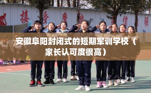 安徽阜阳封闭式的短期军训学校（家长认可度很高）