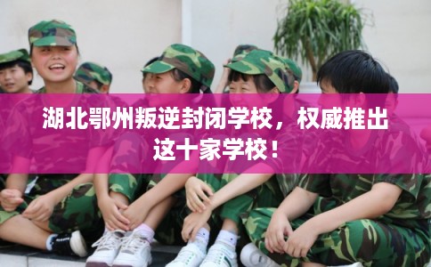 湖北鄂州叛逆封闭学校，权威推出这十家学校！