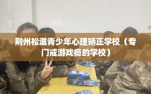 荆州松滋青少年心理矫正学校（专门戒游戏瘾的学校）